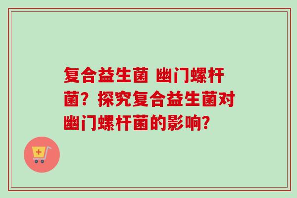 复合益生菌 幽门螺杆菌?探究复合益生菌对幽门螺杆菌的影响? 复合益生菌 幽门螺杆菌?探究复合益生菌对幽门螺杆菌的影响?