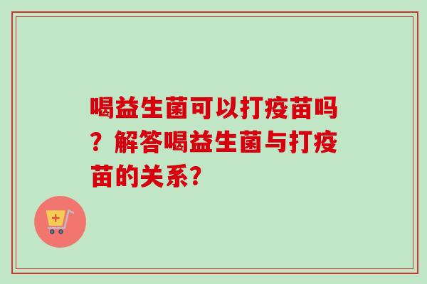 喝益生菌可以打疫苗吗？解答喝益生菌与打疫苗的关系？