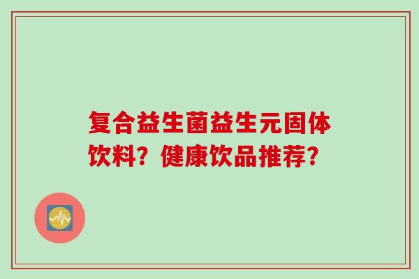 复合益生菌益生元固体饮料?健康饮品推荐? 复合益生菌益生元固体饮料?健康饮品推荐?