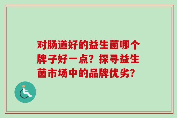 对肠道好的益生菌哪个牌子好一点?探寻益生菌市场中的品牌优劣? 对肠道好的益生菌哪个牌子好一点?探寻益生菌市场中的品牌优劣?
