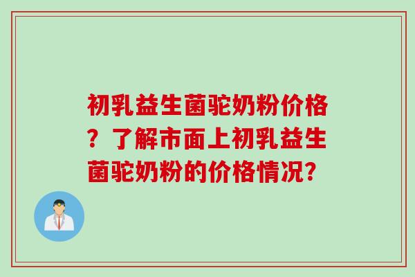 初乳益生菌驼奶粉价格?了解市面上初乳益生菌驼奶粉的价格情况? 初乳益生菌驼奶粉价格?了解市面上初乳益生菌驼奶粉的价格情况?