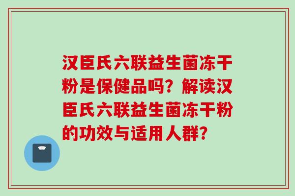 汉臣氏六联益生菌冻干粉是保健品吗?解读汉臣氏六联益生菌冻干粉的功效与适用人群? 汉臣氏六联益生菌冻干粉是保健品吗?解读汉臣氏六联益生菌冻干粉的功效与适用人群?