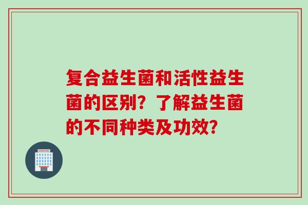 复合益生菌和活性益生菌的区别？了解益生菌的不同种类及功效？