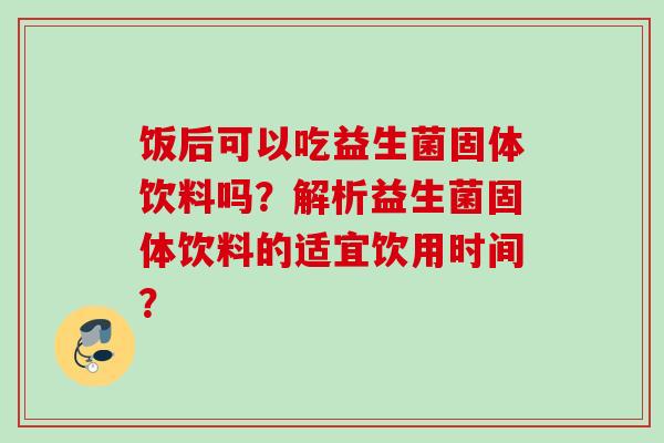 饭后可以吃益生菌固体饮料吗?解析益生菌固体饮料的适宜饮用时间? 饭后可以吃益生菌固体饮料吗?解析益生菌固体饮料的适宜饮用时间?