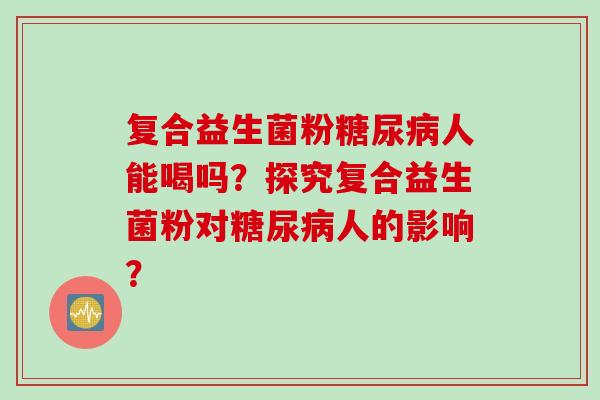 复合益生菌粉人能喝吗?探究复合益生菌粉对人的影响? 复合益生菌粉人能喝吗?探究复合益生菌粉对人的影响?