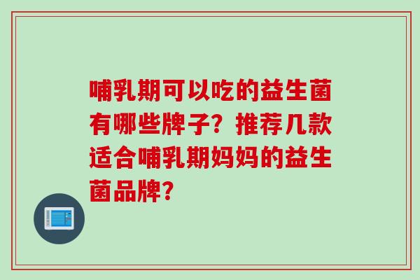 哺乳期可以吃的益生菌有哪些牌子？推荐几款适合哺乳期妈妈的益生菌品牌？