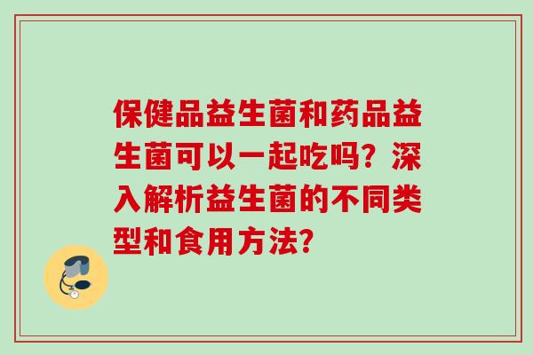 保健品益生菌和药品益生菌可以一起吃吗？深入解析益生菌的不同类型和食用方法？