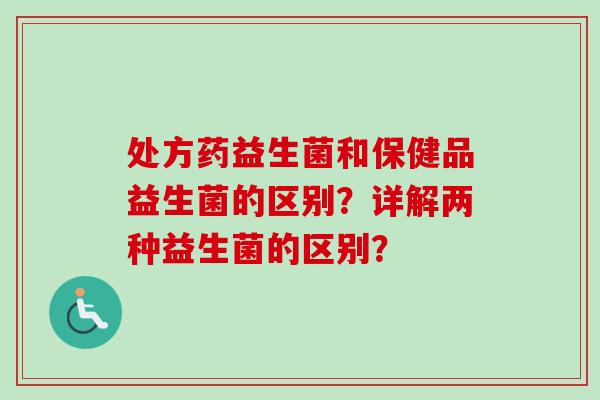处方药益生菌和保健品益生菌的区别?详解两种益生菌的区别? 处方药益生菌和保健品益生菌的区别?详解两种益生菌的区别?