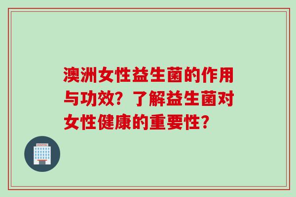 澳洲女性益生菌的作用与功效？了解益生菌对女性健康的重要性？