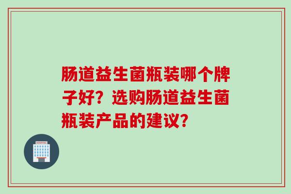 肠道益生菌瓶装哪个牌子好?选购肠道益生菌瓶装产品的建议? 肠道益生菌瓶装哪个牌子好?选购肠道益生菌瓶装产品的建议?