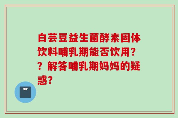 白芸豆益生菌酵素固体饮料哺乳期能否饮用？？解答哺乳期妈妈的疑惑？