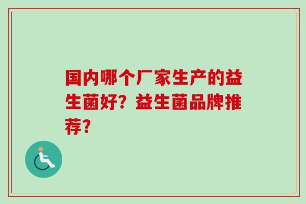 国内哪个厂家生产的益生菌好?益生菌品牌推荐? 国内哪个厂家生产的益生菌好?益生菌品牌推荐?