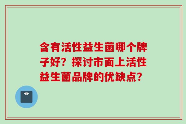 含有活性益生菌哪个牌子好？探讨市面上活性益生菌品牌的优缺点？