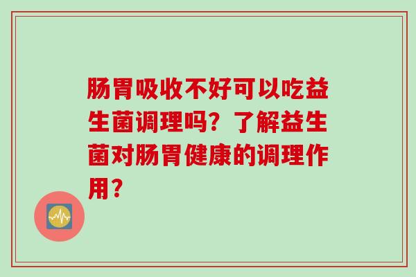 肠胃吸收不好可以吃益生菌调理吗?了解益生菌对肠胃健康的调理作用? 肠胃吸收不好可以吃益生菌调理吗?了解益生菌对肠胃健康的调理作用?