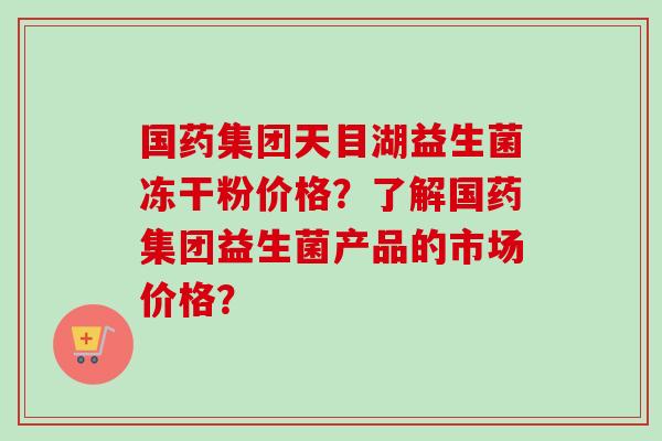 国药集团天目湖益生菌冻干粉价格?了解国药集团益生菌产品的市场价格? 国药集团天目湖益生菌冻干粉价格?了解国药集团益生菌产品的市场价格?