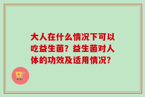 大人在什么情况下可以吃益生菌？益生菌对人体的功效及适用情况？