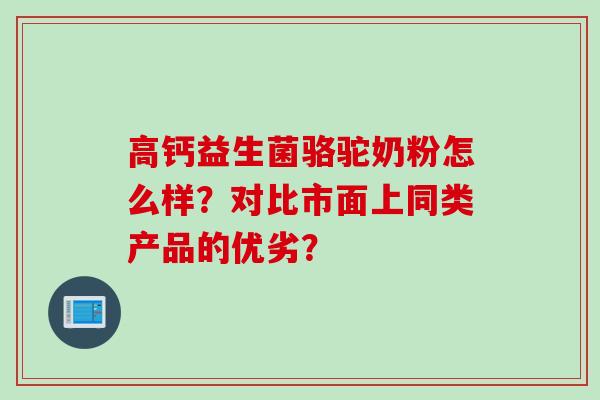高钙益生菌骆驼奶粉怎么样?对比市面上同类产品的优劣? 高钙益生菌骆驼奶粉怎么样?对比市面上同类产品的优劣?