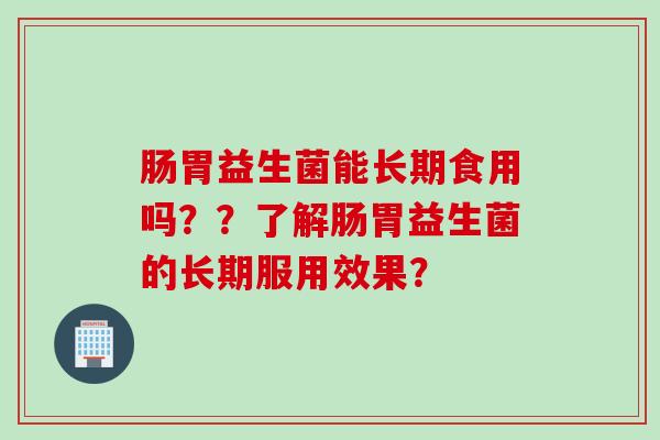肠胃益生菌能长期食用吗??了解肠胃益生菌的长期服用效果? 肠胃益生菌能长期食用吗??了解肠胃益生菌的长期服用效果?