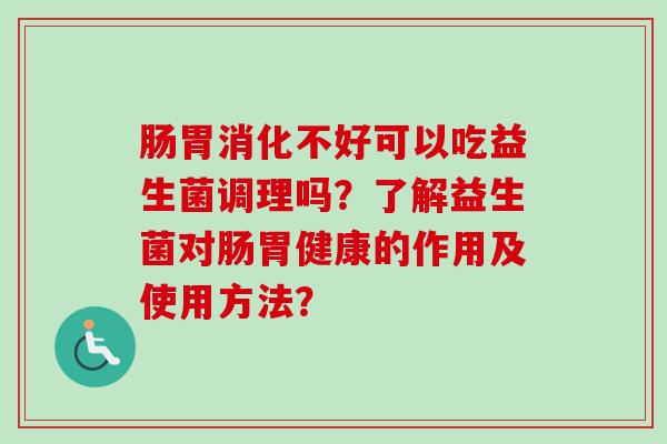 肠胃消化不好可以吃益生菌调理吗?了解益生菌对肠胃健康的作用及使用方法? 肠胃消化不好可以吃益生菌调理吗?了解益生菌对肠胃健康的作用及使用方法?
