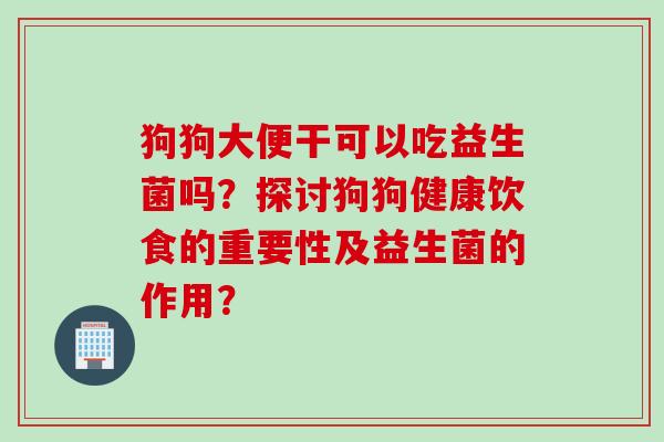 狗狗大便干可以吃益生菌吗？探讨狗狗健康饮食的重要性及益生菌的作用？