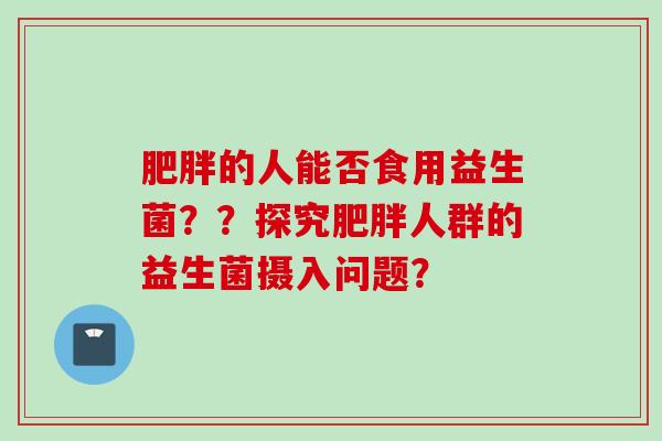 肥胖的人能否食用益生菌？？探究肥胖人群的益生菌摄入问题？