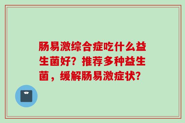 肠易激综合症吃什么益生菌好?推荐多种益生菌,缓解肠易激症状? 肠易激综合症吃什么益生菌好?推荐多种益生菌,缓解肠易激症状?