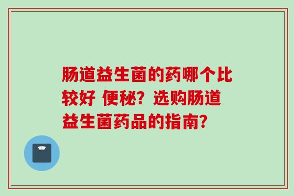 肠道益生菌的药哪个比较好 ?选购肠道益生菌药品的指南? 肠道益生菌的药哪个比较好 ?选购肠道益生菌药品的指南?