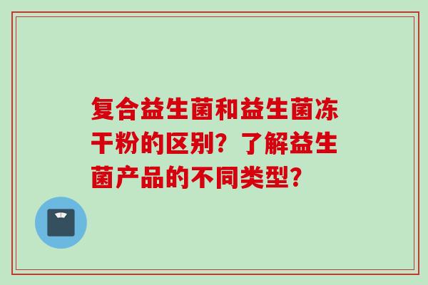 复合益生菌和益生菌冻干粉的区别?了解益生菌产品的不同类型? 复合益生菌和益生菌冻干粉的区别?了解益生菌产品的不同类型?