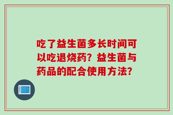 吃了益生菌多长时间可以吃退烧药?益生菌与药品的配合使用方法? 吃了益生菌多长时间可以吃退烧药?益生菌与药品的配合使用方法?