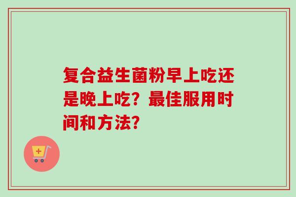 复合益生菌粉早上吃还是晚上吃?佳服用时间和方法? 复合益生菌粉早上吃还是晚上吃?佳服用时间和方法?