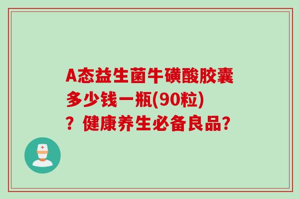 A态益生菌牛磺酸胶囊多少钱一瓶(90粒)？健康养生必备良品？