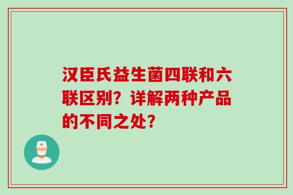 汉臣氏益生菌四联和六联区别?详解两种产品的不同之处? 汉臣氏益生菌四联和六联区别?详解两种产品的不同之处?