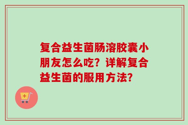 复合益生菌肠溶胶囊小朋友怎么吃?详解复合益生菌的服用方法? 复合益生菌肠溶胶囊小朋友怎么吃?详解复合益生菌的服用方法?