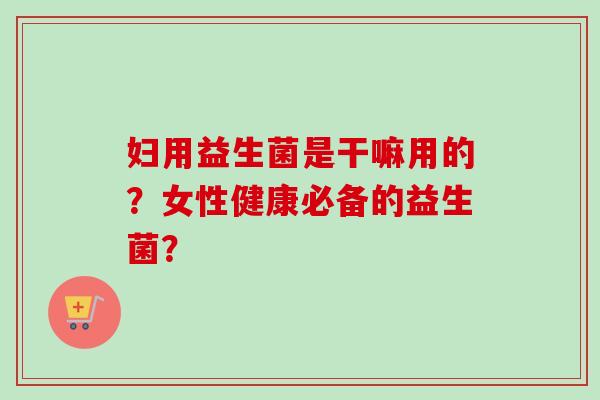 妇用益生菌是干嘛用的?女性健康必备的益生菌? 妇用益生菌是干嘛用的?女性健康必备的益生菌?