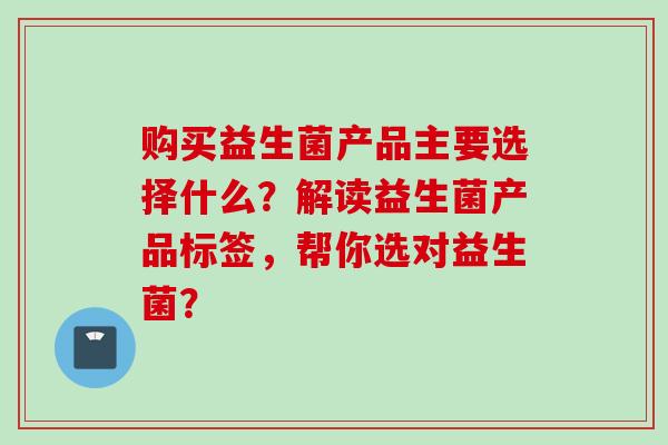 购买益生菌产品主要选择什么?解读益生菌产品标签,帮你选对益生菌? 购买益生菌产品主要选择什么?解读益生菌产品标签,帮你选对益生菌?