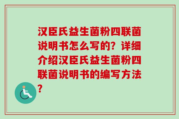 汉臣氏益生菌粉四联菌说明书怎么写的?详细介绍汉臣氏益生菌粉四联菌说明书的编写方法? 汉臣氏益生菌粉四联菌说明书怎么写的?详细介绍汉臣氏益生菌粉四联菌说明书的编写方法?