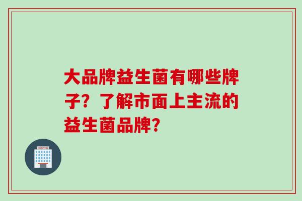 大品牌益生菌有哪些牌子？了解市面上主流的益生菌品牌？