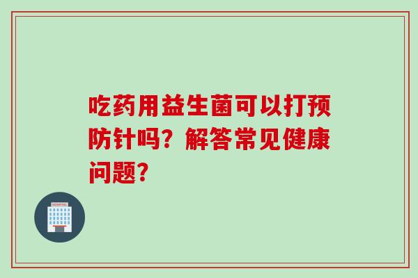 吃药用益生菌可以打针吗？解答常见健康问题？