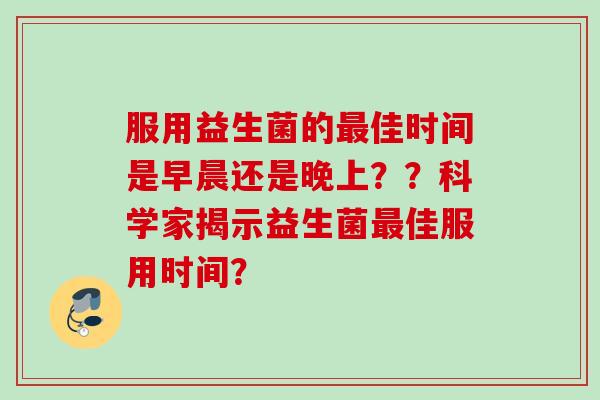 服用益生菌的佳时间是早晨还是晚上??科学家揭示益生菌佳服用时间? 服用益生菌的佳时间是早晨还是晚上??科学家揭示益生菌佳服用时间?