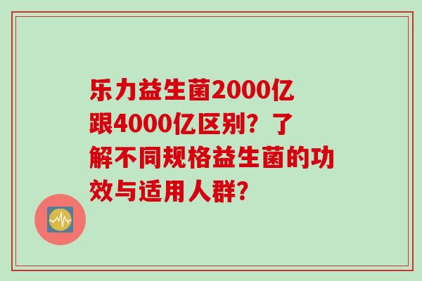 乐力益生菌2000亿跟4000亿区别？了解不同规格益生菌的功效与适用人群？