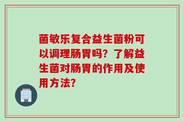 菌敏乐复合益生菌粉可以调理肠胃吗？了解益生菌对肠胃的作用及使用方法？