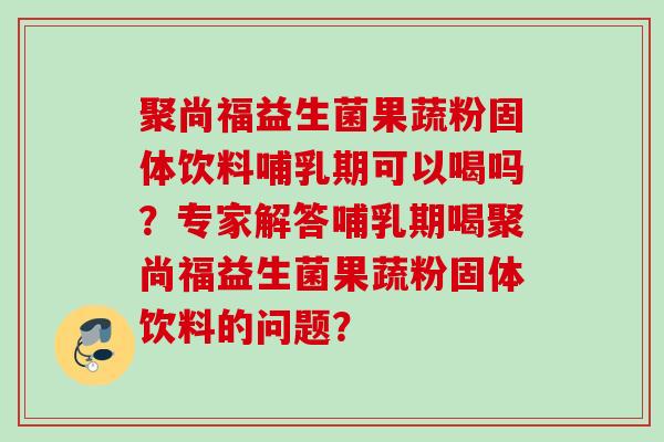 聚尚福益生菌果蔬粉固体饮料哺乳期可以喝吗？专家解答哺乳期喝聚尚福益生菌果蔬粉固体饮料的问题？