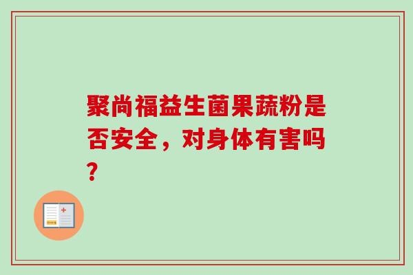 聚尚福益生菌果蔬粉是否安全,对身体有害吗? 聚尚福益生菌果蔬粉是否安全,对身体有害吗?