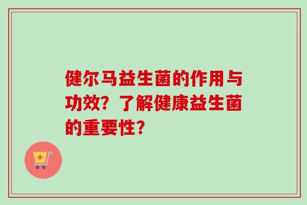 健尔马益生菌的作用与功效?了解健康益生菌的重要性? 健尔马益生菌的作用与功效?了解健康益生菌的重要性?