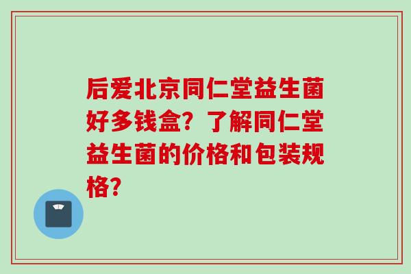 后爱北京同仁堂益生菌好多钱盒?了解同仁堂益生菌的价格和包装规格? 后爱北京同仁堂益生菌好多钱盒?了解同仁堂益生菌的价格和包装规格?