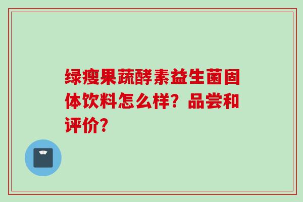 绿瘦果蔬酵素益生菌固体饮料怎么样？品尝和评价？