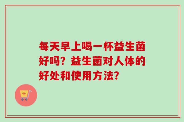 每天早上喝一杯益生菌好吗？益生菌对人体的好处和使用方法？