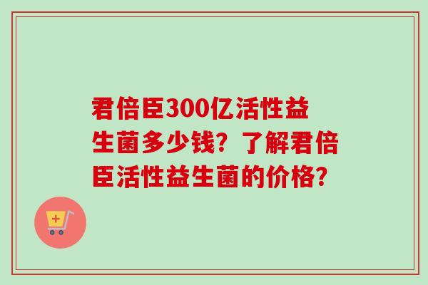 君倍臣300亿活性益生菌多少钱？了解君倍臣活性益生菌的价格？