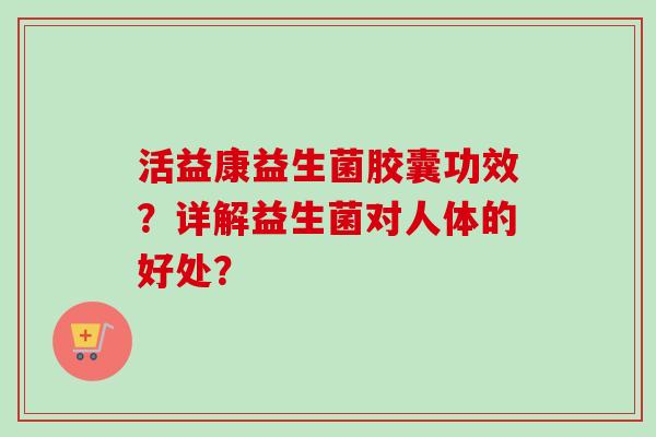活益康益生菌胶囊功效？详解益生菌对人体的好处？