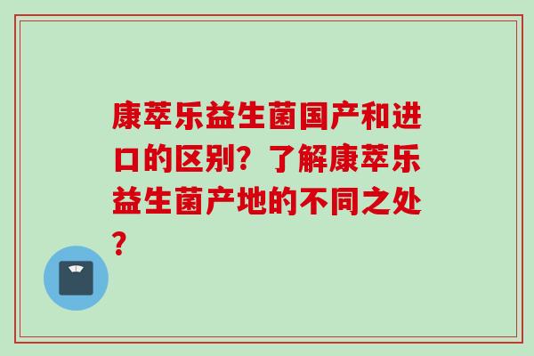 康萃乐益生菌国产和进口的区别？了解康萃乐益生菌产地的不同之处？